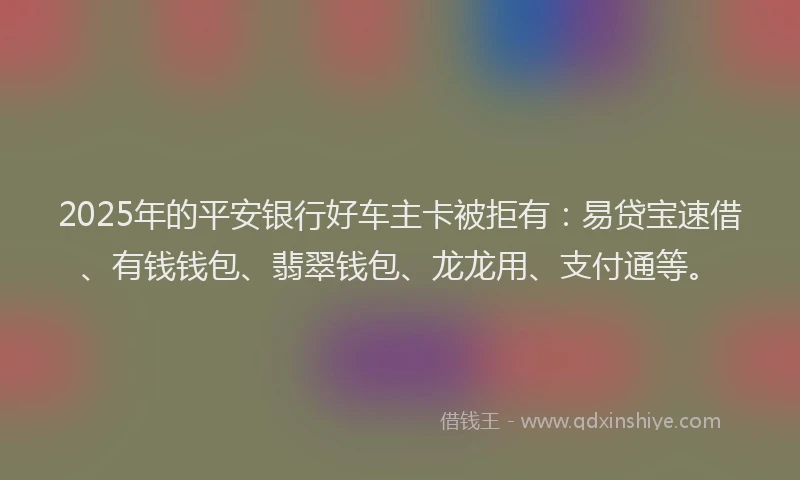 2025年的平安银行好车主卡被拒有：易贷宝速借、有钱钱包、翡翠钱包、龙龙用、支付通等。