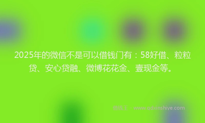 2025年的微信不是可以借钱门有：58好借、粒粒贷、安心贷融、微博花花金、壹现金等。