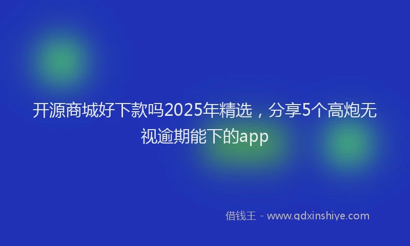 开源商城好下款吗2025年精选，分享5个高炮无视逾期能下的app