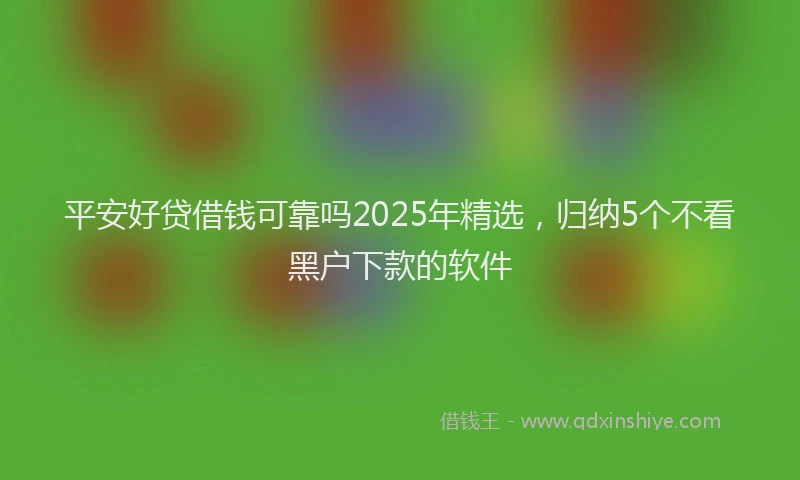 平安好贷借钱可靠吗2025年精选，归纳5个不看黑户下款的软件