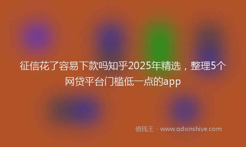 征信花了容易下款吗知乎2025年精选，整理5个网贷平台门槛低一点的app