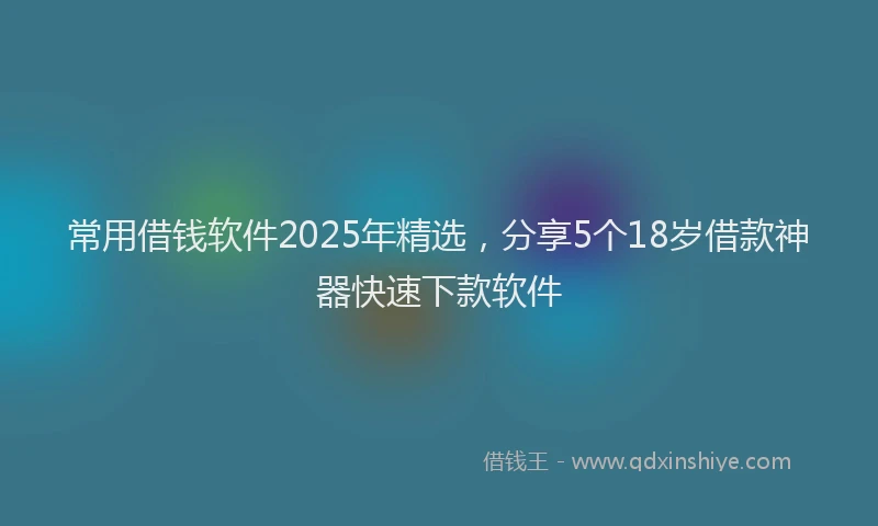 常用借钱软件2025年精选，分享5个18岁借款神器快速下款软件