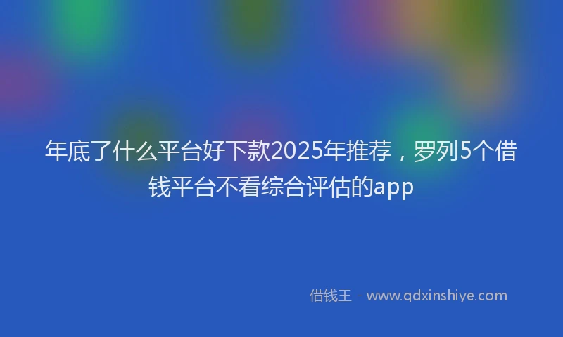 年底了什么平台好下款2025年推荐，罗列5个借钱平台不看综合评估的app