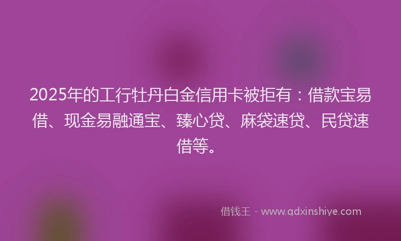 2025年的工行牡丹白金信用卡被拒有：借款宝易借、现金易融通宝、臻心贷、麻袋速贷、民贷速借等。