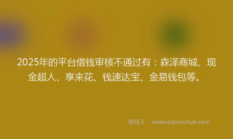 2025年的平台借钱审核不通过有：森泽商城、现金超人、享来花、钱速达宝、金易钱包等。
