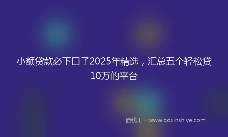 小额贷款必下口子2025年精选，汇总五个轻松贷10万的平台