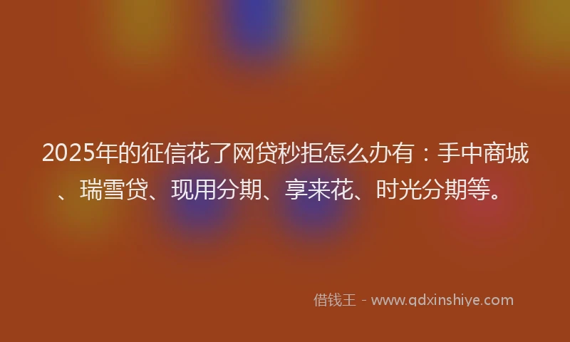 2025年的征信花了网贷秒拒怎么办有：手中商城、瑞雪贷、现用分期、享来花、时光分期等。
