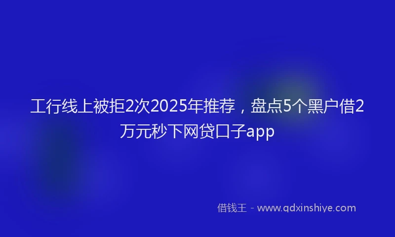 工行线上被拒2次2025年推荐，盘点5个黑户借2万元秒下网贷口子app