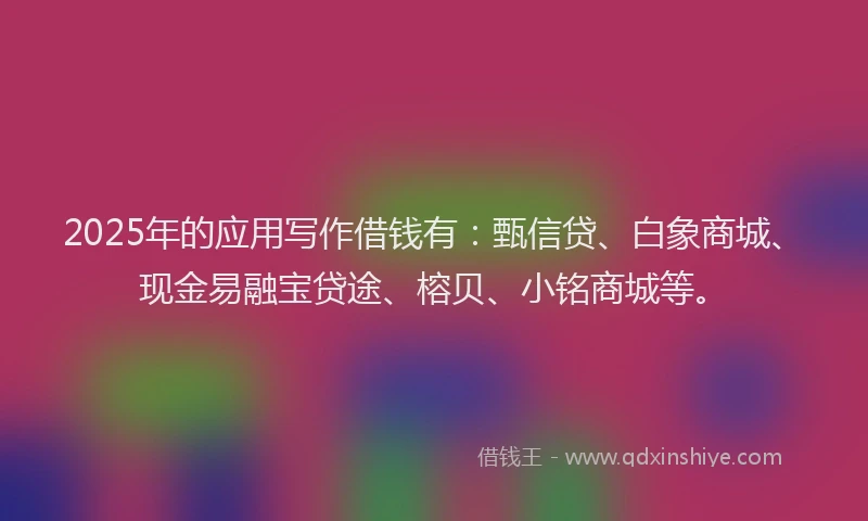 2025年的应用写作借钱有：甄信贷、白象商城、现金易融宝贷途、榕贝、小铭商城等。