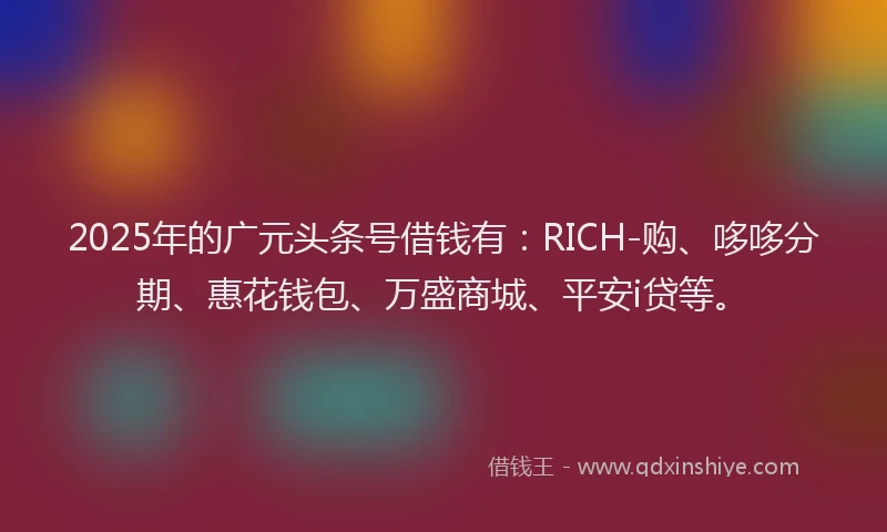 2025年的广元头条号借钱有：RICH-购、哆哆分期、惠花钱包、万盛商城、平安i贷等。