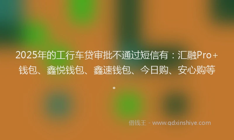 2025年的工行车贷审批不通过短信有：汇融Pro+钱包、鑫悦钱包、鑫速钱包、今日购、安心购等。