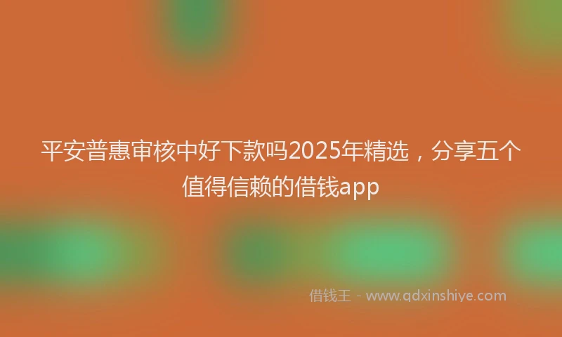 平安普惠审核中好下款吗2025年精选，分享五个值得信赖的借钱app