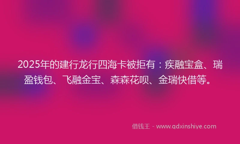 2025年的建行龙行四海卡被拒有：疾融宝盒、瑞盈钱包、飞融金宝、森森花呗、金瑞快借等。