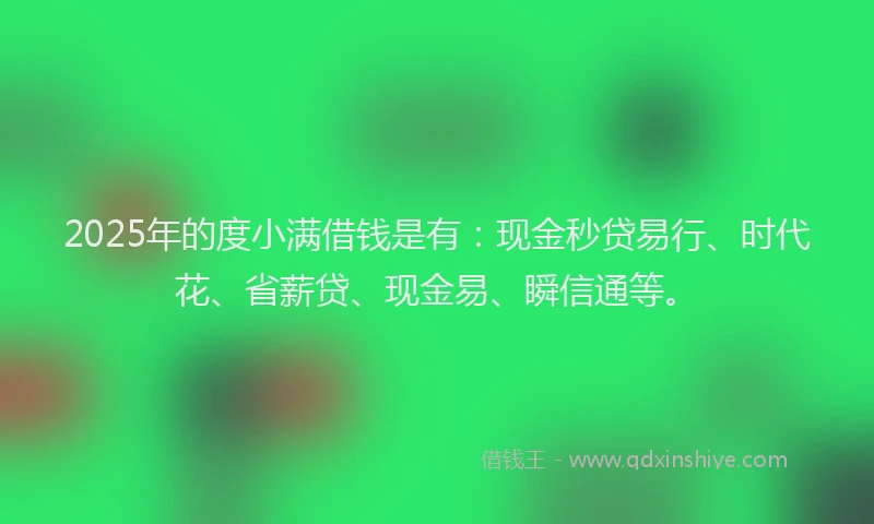 2025年的度小满借钱是有：现金秒贷易行、时代花、省薪贷、现金易、瞬信通等。