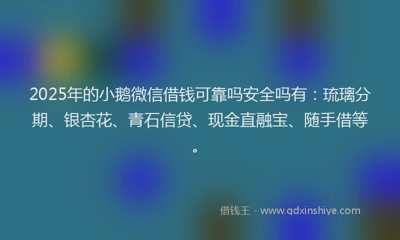 2025年的小鹅微信借钱可靠吗安全吗有：琉璃分期、银杏花、青石信贷、现金直融宝、随手借等。