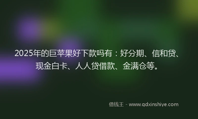 2025年的巨苹果好下款吗有：好分期、信和贷、现金白卡、人人贷借款、金满仓等。