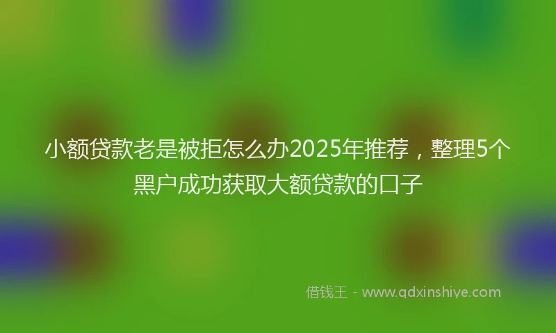 小额贷款老是被拒怎么办2025年推荐，整理5个黑户成功获取大额贷款的口子
