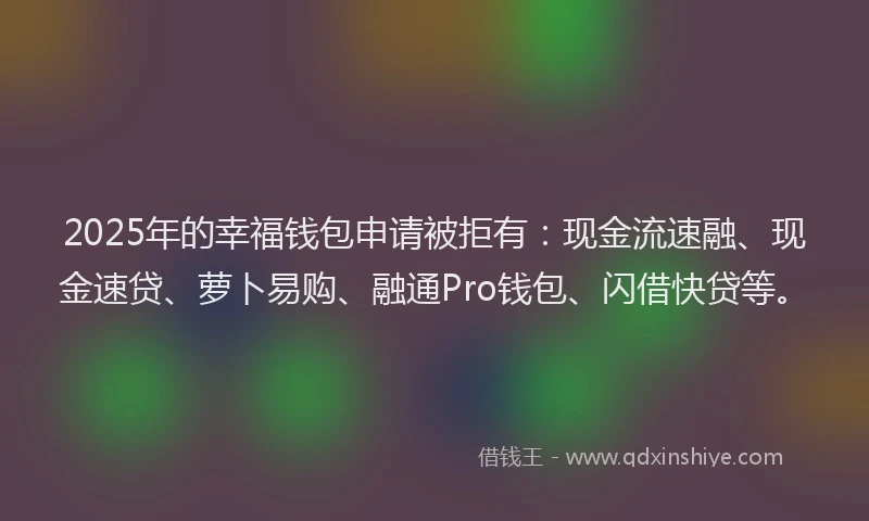 2025年的幸福钱包申请被拒有：现金流速融、现金速贷、萝卜易购、融通Pro钱包、闪借快贷等。