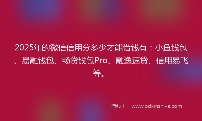 2025年的微信信用分多少才能借钱有：小鱼钱包、易融钱包、畅贷钱包Pro、融逸速贷、信用易飞等。