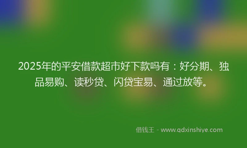2025年的平安借款超市好下款吗有：好分期、独品易购、读秒贷、闪贷宝易、通过放等。