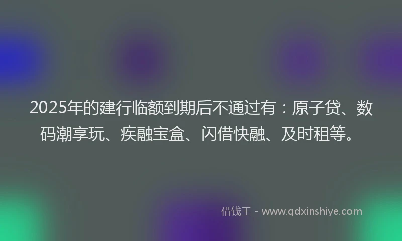2025年的建行临额到期后不通过有：原子贷、数码潮享玩、疾融宝盒、闪借快融、及时租等。