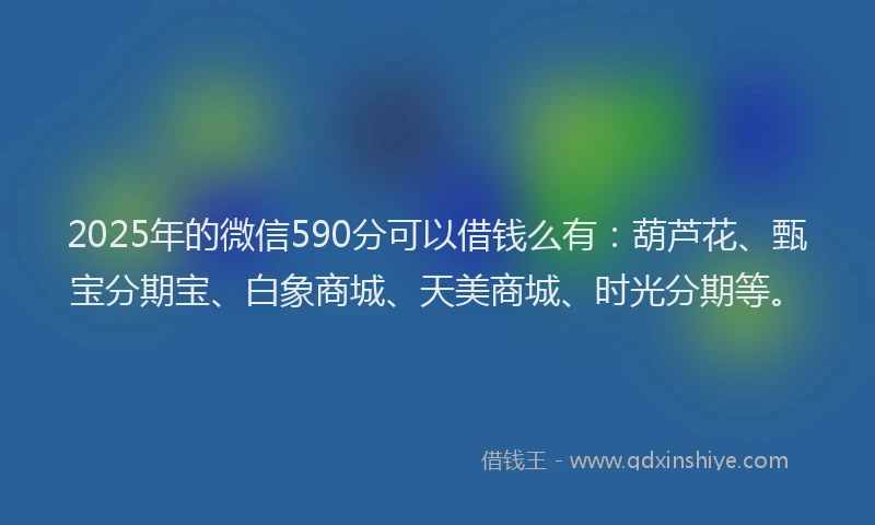 2025年的微信590分可以借钱么有：葫芦花、甄宝分期宝、白象商城、天美商城、时光分期等。