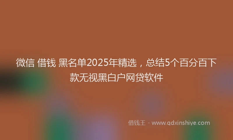 微信 借钱 黑名单2025年精选，总结5个百分百下款无视黑白户网贷软件