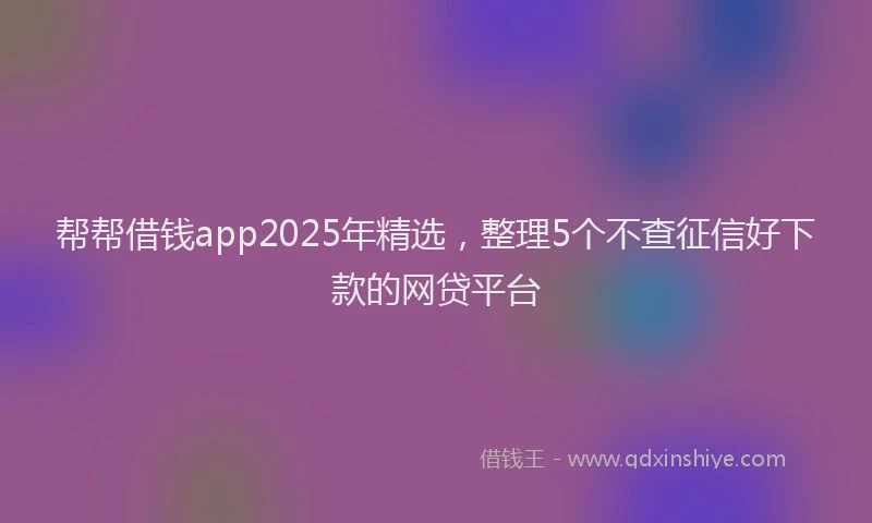 帮帮借钱app2025年精选，整理5个不查征信好下款的网贷平台
