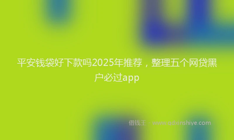 平安钱袋好下款吗2025年推荐，整理五个网贷黑户必过app