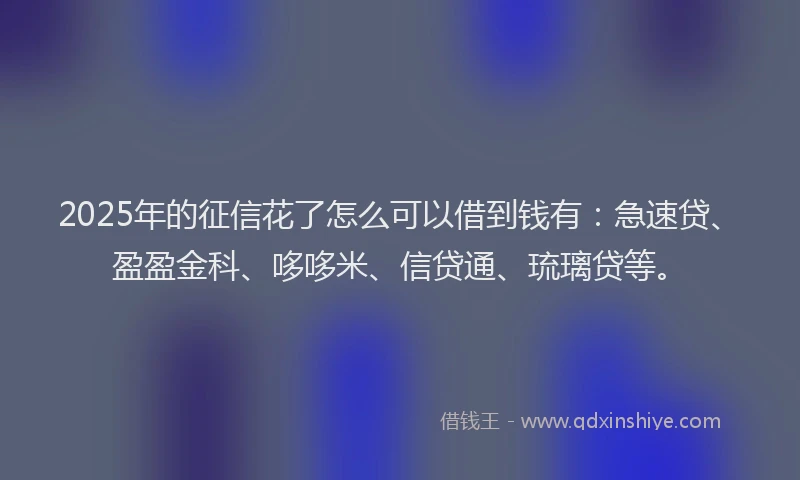 2025年的征信花了怎么可以借到钱有：急速贷、盈盈金科、哆哆米、信贷通、琉璃贷等。
