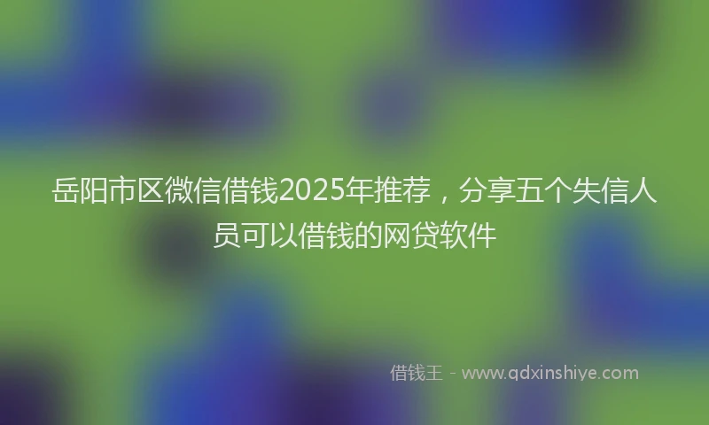 岳阳市区微信借钱2025年推荐，分享五个失信人员可以借钱的网贷软件