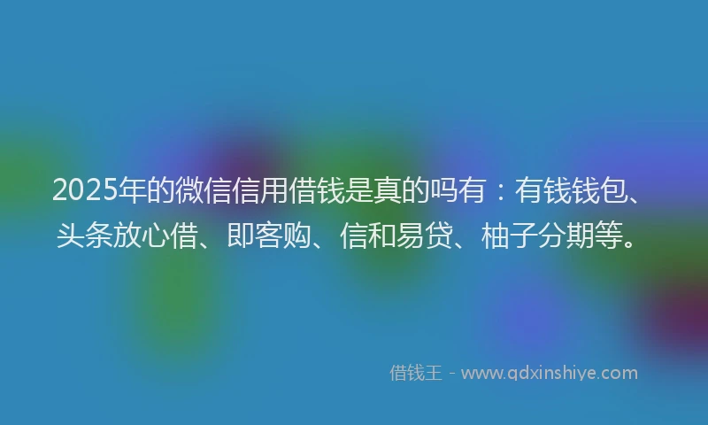 2025年的微信信用借钱是真的吗有：有钱钱包、头条放心借、即客购、信和易贷、柚子分期等。