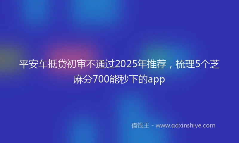 平安车抵贷初审不通过2025年推荐，梳理5个芝麻分700能秒下的app