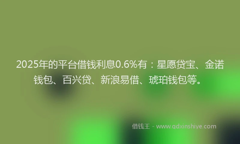 2025年的平台借钱利息0.6%有：星愿贷宝、金诺钱包、百兴贷、新浪易借、琥珀钱包等。