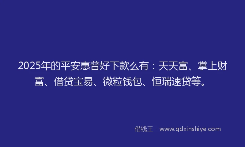 2025年的平安惠普好下款么有：天天富、掌上财富、借贷宝易、微粒钱包、恒瑞速贷等。