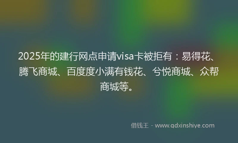 2025年的建行网点申请visa卡被拒有：易得花、腾飞商城、百度度小满有钱花、兮悦商城、众帮商城等。