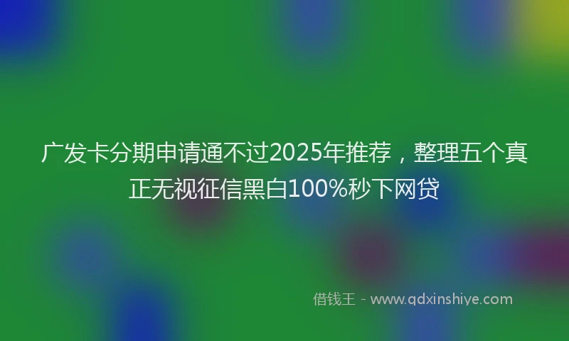 广发卡分期申请通不过2025年推荐，整理五个真正无视征信黑白100%秒下网贷