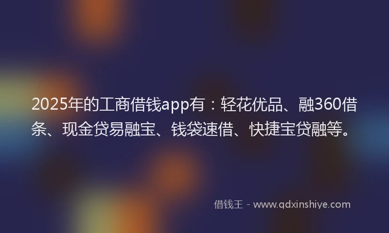 2025年的工商借钱app有：轻花优品、融360借条、现金贷易融宝、钱袋速借、快捷宝贷融等。