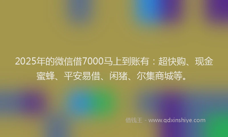 2025年的微信借7000马上到账有：超快购、现金蜜蜂、平安易借、闲猪、尔集商城等。