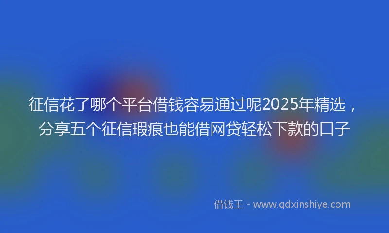 征信花了哪个平台借钱容易通过呢2025年精选，分享五个征信瑕疵也能借网贷轻松下款的口子