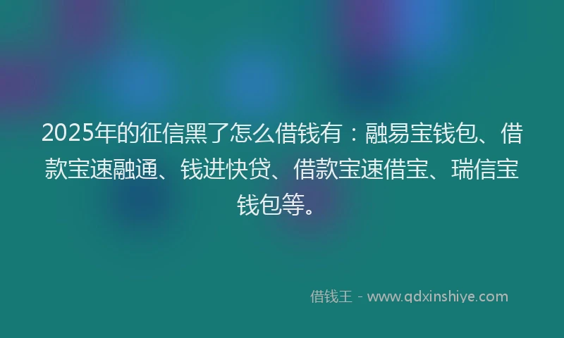 2025年的征信黑了怎么借钱有：融易宝钱包、借款宝速融通、钱进快贷、借款宝速借宝、瑞信宝钱包等。