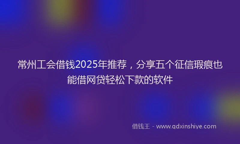 常州工会借钱2025年推荐，分享五个征信瑕疵也能借网贷轻松下款的软件