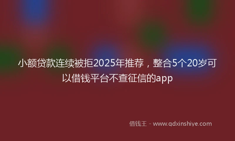 小额贷款连续被拒2025年推荐，整合5个20岁可以借钱平台不查征信的app