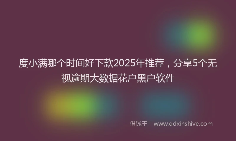 度小满哪个时间好下款2025年推荐，分享5个无视逾期大数据花户黑户软件