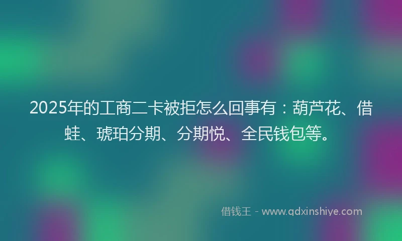 2025年的工商二卡被拒怎么回事有：葫芦花、借蛙、琥珀分期、分期悦、全民钱包等。