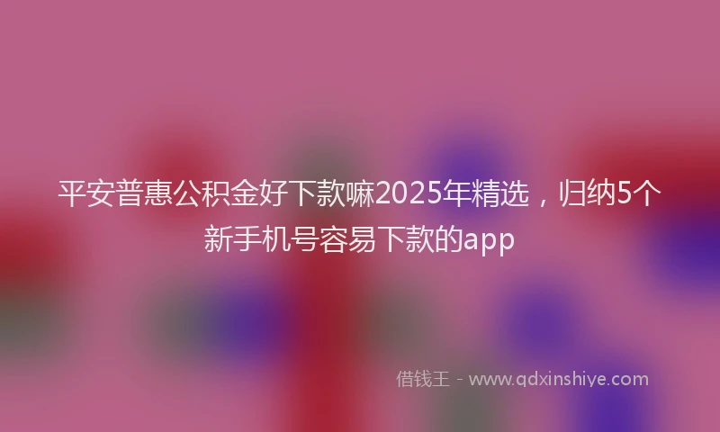 平安普惠公积金好下款嘛2025年精选，归纳5个新手机号容易下款的app