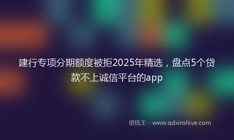 建行专项分期额度被拒2025年精选，盘点5个贷款不上诚信平台的app