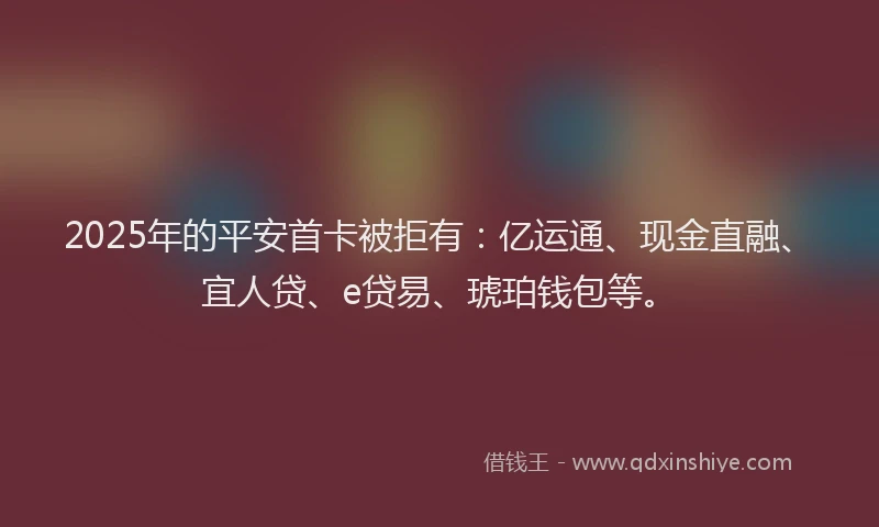 2025年的平安首卡被拒有：亿运通、现金直融、宜人贷、e贷易、琥珀钱包等。