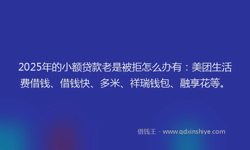 2025年的小额贷款老是被拒怎么办有：美团生活费借钱、借钱快、多米、祥瑞钱包、融享花等。