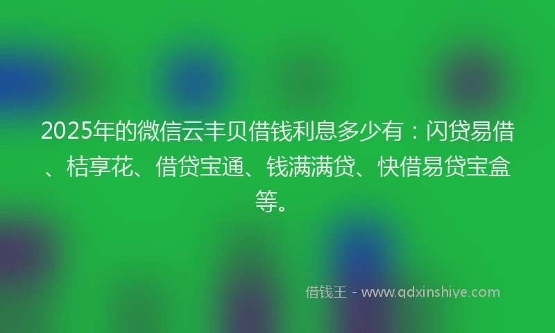 2025年的微信云丰贝借钱利息多少有：闪贷易借、桔享花、借贷宝通、钱满满贷、快借易贷宝盒等。